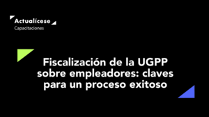 Fiscalización de la UGPP sobre empleadores: claves para un proceso exitoso
